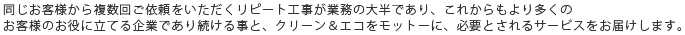 同じお客様から複数回ご依頼をいただくリピート工事が業務の大半であり、これからもより多くのお客様のお役に立てる企業であり続ける事と、クリーン＆エコをモットーに、必要とされるサービスをお届けします。